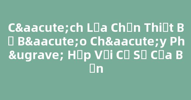 Cách Lựa Chọn Thiết Bị Báo Cháy Phù Hợp Với Cơ Sở Của Bạn